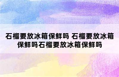 石榴要放冰箱保鲜吗 石榴要放冰箱保鲜吗石榴要放冰箱保鲜吗